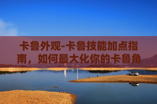 卡鲁外观-卡鲁技能加点指南，如何最大化你的卡鲁角色潜力