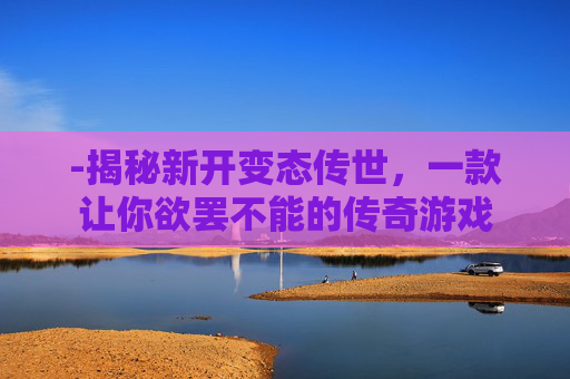 -揭秘新开变态传世，一款让你欲罢不能的传奇游戏