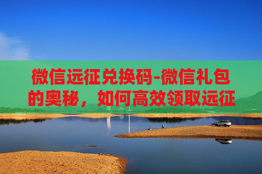 微信远征兑换码-微信礼包的奥秘，如何高效领取远征奖励
