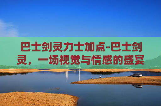 巴士剑灵力士加点-巴士剑灵，一场视觉与情感的盛宴