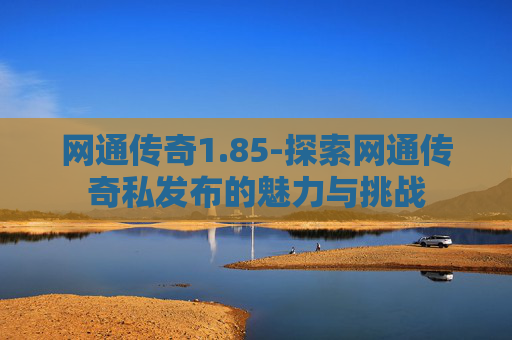 网通传奇1.85-探索网通传奇私发布的魅力与挑战