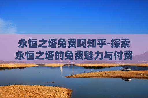 永恒之塔免费吗知乎-探索永恒之塔的免费魅力与付费价值 永恒之塔免费吗知乎-探索永恒之塔的免费魅力与付费价值