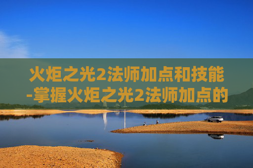 火炬之光2法师加点和技能-掌握火炬之光2法师加点的艺术，如何最大化你的魔法输出