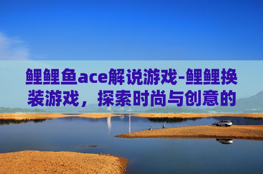 鲤鲤鱼ace解说游戏-鲤鲤换装游戏，探索时尚与创意的无限可能