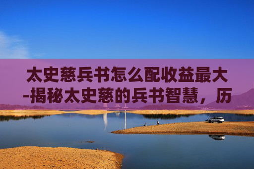 太史慈兵书怎么配收益最大-揭秘太史慈的兵书智慧，历史与现代的启示
