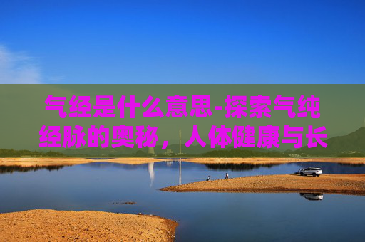 气经是什么意思-探索气纯经脉的奥秘，人体健康与长寿的关键