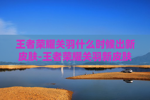 王者荣耀关羽什么时候出新皮肤-王者荣耀关羽新皮肤延迟上线