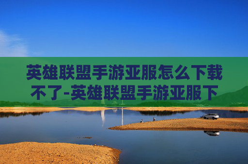 英雄联盟手游亚服怎么下载不了-英雄联盟手游亚服下载指南