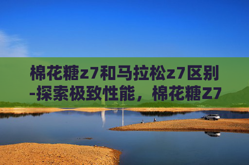 棉花糖z7和马拉松z7区别-探索极致性能，棉花糖Z7与马拉松Z7的对比分析