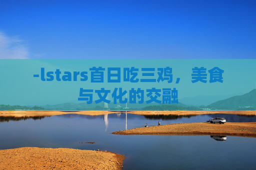 -lstars首日吃三鸡，美食与文化的交融