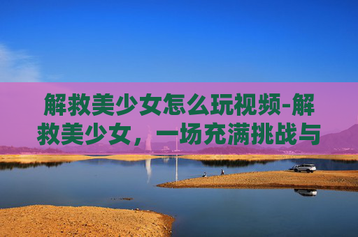 解救美少女怎么玩视频-解救美少女,一场充满挑战与惊喜的冒险之旅 解救美少女怎么玩视频-解救美少女,一场充满挑战与惊喜的冒险之旅