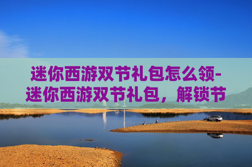 迷你西游双节礼包怎么领-迷你西游双节礼包，解锁节日惊喜，畅享游戏乐趣