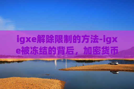 igxe解除限制的方法-igxe被冻结的背后，加密货币市场的一次重大调整
