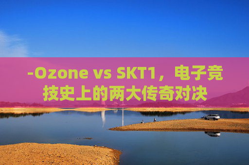 -Ozone vs SKT1，电子竞技史上的两大传奇对决
