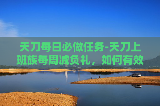 天刀每日必做任务-天刀上班族每周减负礼，如何有效减轻工作负担，提升生活质量