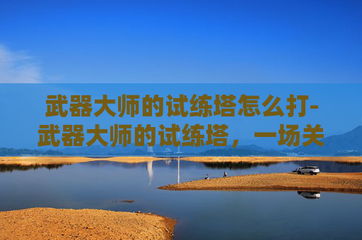 武器大师的试练塔怎么打-武器大师的试练塔，一场关于勇气、技巧与智慧的较量