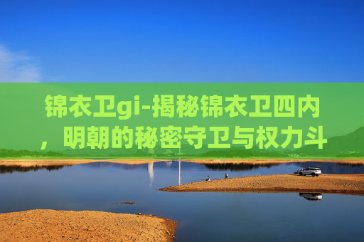锦衣卫gi-揭秘锦衣卫四内，明朝的秘密守卫与权力斗争