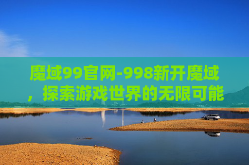 魔域99官网-998新开魔域，探索游戏世界的无限可能