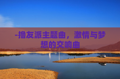 -撸友派主题曲,激情与梦想的交响曲 -撸友派主题曲,激情与梦想的交响曲
