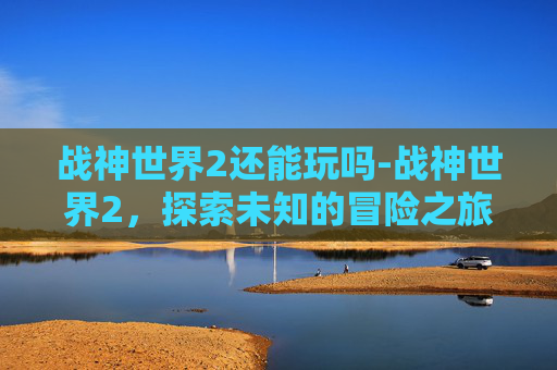 战神世界2还能玩吗-战神世界2,探索未知的冒险之旅 战神世界2还能玩吗-战神世界2,探索未知的冒险之旅