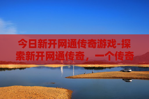 今日新开网通传奇游戏-探索新开网通传奇，一个传奇游戏世界的全新旅程