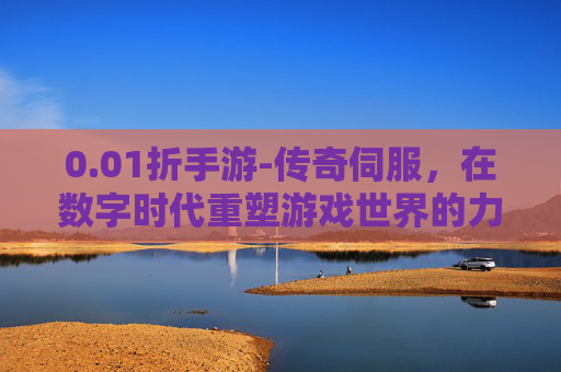 0.01折手游-传奇伺服，在数字时代重塑游戏世界的力量