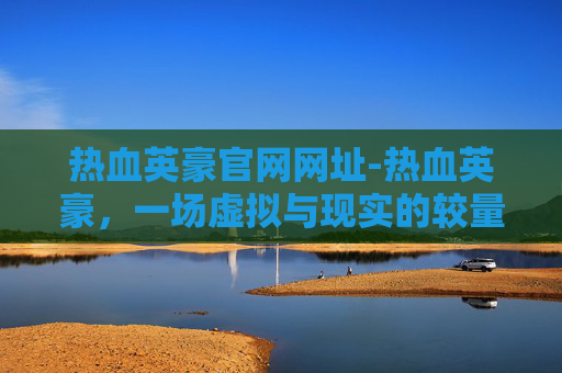 热血英豪官网网址-热血英豪，一场虚拟与现实的较量