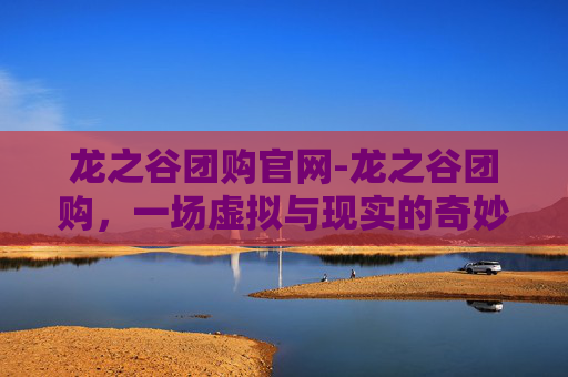 龙之谷团购官网-龙之谷团购，一场虚拟与现实的奇妙之旅
