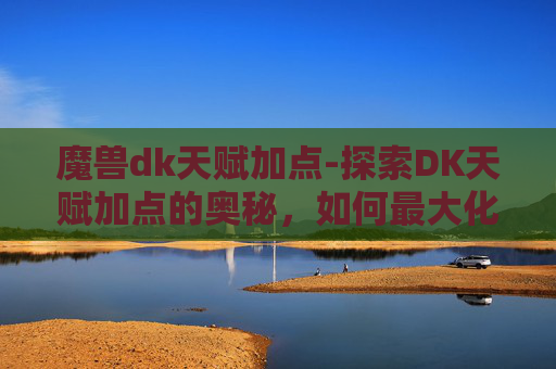 魔兽dk天赋加点-探索DK天赋加点的奥秘，如何最大化你的游戏体验
