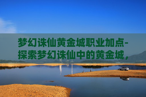 梦幻诛仙黄金城职业加点-探索梦幻诛仙中的黄金城，一个充满神秘与奇遇的奇幻世界