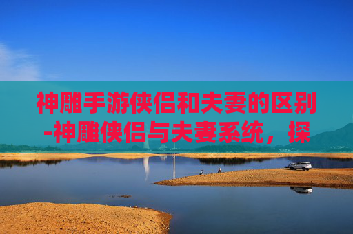 神雕手游侠侣和夫妻的区别-神雕侠侣与夫妻系统，探索游戏内的情感纽带