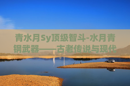 青水月Sy顶级智斗-水月青钢武器——古老传说与现代工艺的完美融合