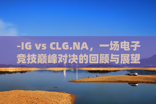 -IG vs CLG.NA,一场电子竞技巅峰对决的回顾与展望 -IG vs CLG.NA,一场电子竞技巅峰对决的回顾与展望