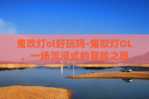 鬼吹灯ol好玩吗-鬼吹灯OL，一场沉浸式的冒险之旅