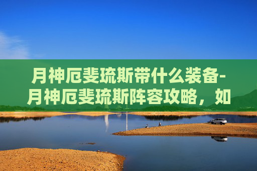 月神厄斐琉斯带什么装备-月神厄斐琉斯阵容攻略，如何在英雄联盟中成为最耀眼的月光
