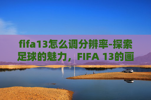 fifa13怎么调分辨率-探索足球的魅力，FIFA 13的画质与游戏体验