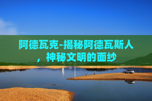 阿德瓦克-揭秘阿德瓦斯人,神秘文明的面纱 阿德瓦克-揭秘阿德瓦斯人,神秘文明的面纱