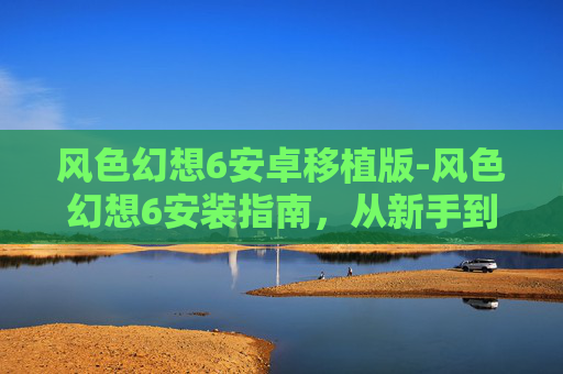 风色幻想6安卓移植版-风色幻想6安装指南，从新手到高手的全面解析