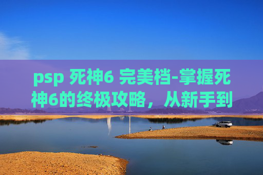 psp 死神6 完美档-掌握死神6的终极攻略，从新手到高手的蜕变之路
