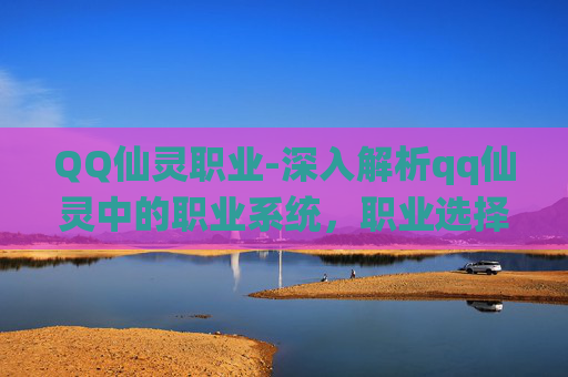 QQ仙灵职业-深入解析qq仙灵中的职业系统，职业选择与角色成长的完美结合