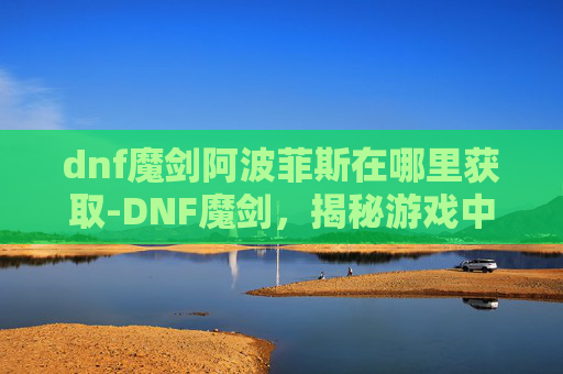 dnf魔剑阿波菲斯在哪里获取-DNF魔剑,揭秘游戏中的终极武器 dnf魔剑阿波菲斯在哪里获取-DNF魔剑,揭秘游戏中的终极武器