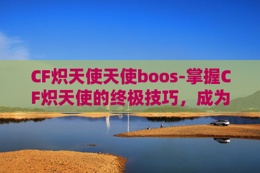 CF炽天使天使boos-掌握CF炽天使的终极技巧，成为战场上的不败王者