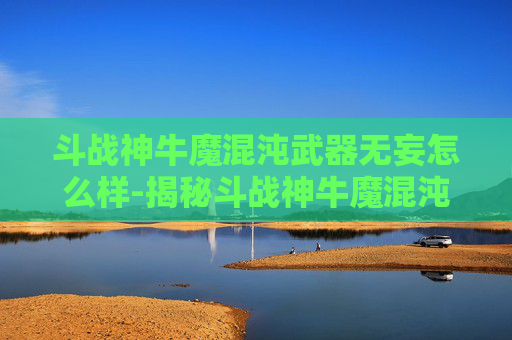 斗战神牛魔混沌武器无妄怎么样-揭秘斗战神牛魔混沌武器的神秘力量