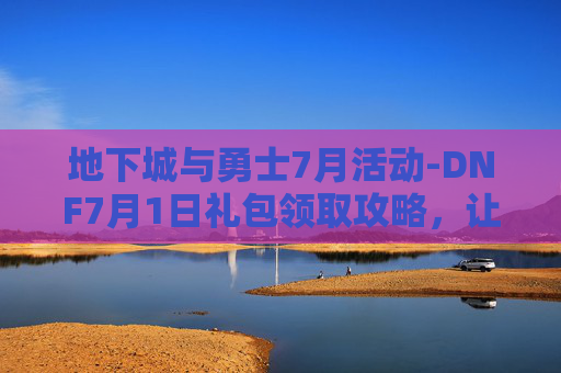 地下城与勇士7月活动-DNF7月1日礼包领取攻略，让你的游戏体验更加丰富多彩！