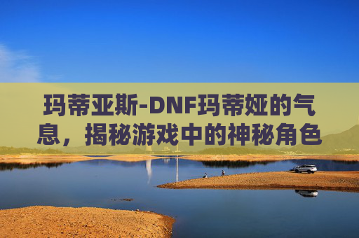 玛蒂亚斯-DNF玛蒂娅的气息，揭秘游戏中的神秘角色