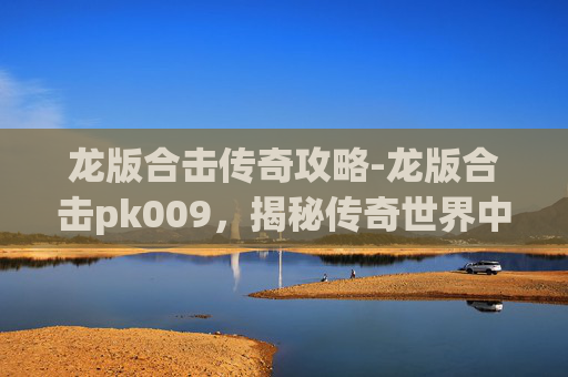 龙版合击传奇攻略-龙版合击pk009，揭秘传奇世界中的终极对决