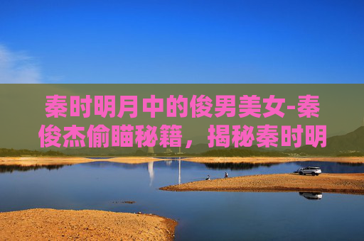 秦时明月中的俊男美女-秦俊杰偷瞄秘籍，揭秘秦时明月中的隐秘情节