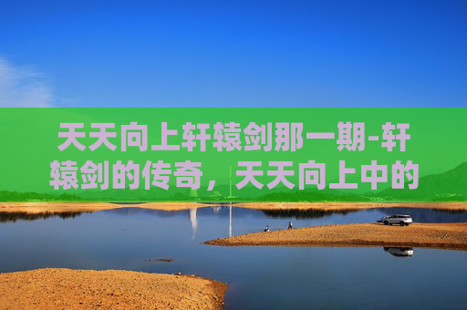 天天向上轩辕剑那一期-轩辕剑的传奇，天天向上中的不朽传说