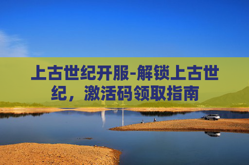 上古世纪开服-解锁上古世纪，激活码领取指南