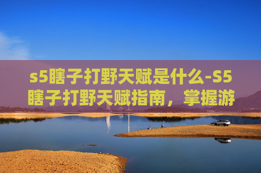 s5瞎子打野天赋是什么-S5瞎子打野天赋指南，掌握游戏节奏与战术深度